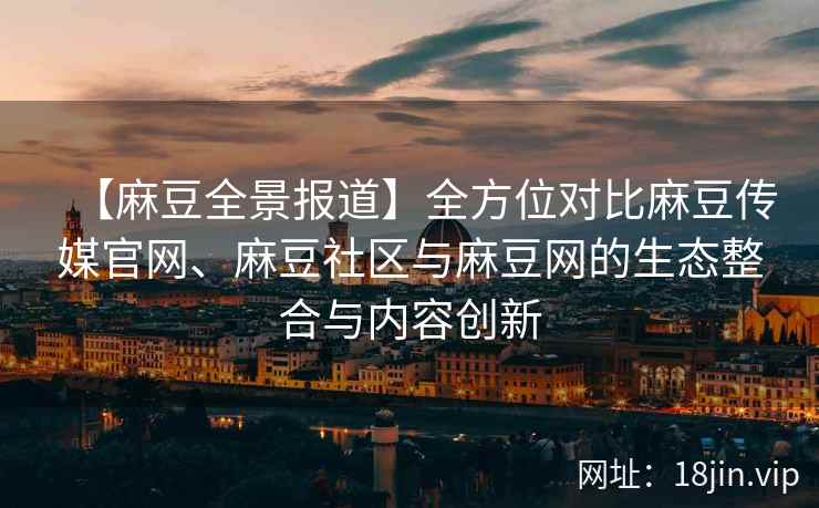 【麻豆全景报道】全方位对比麻豆传媒官网、麻豆社区与麻豆网的生态整合与内容创新
