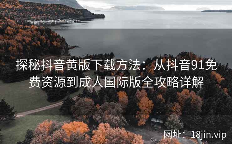 探秘抖音黄版下载方法：从抖音91免费资源到成人国际版全攻略详解