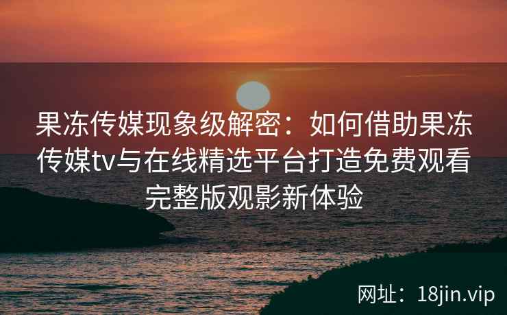 果冻传媒现象级解密：如何借助果冻传媒tv与在线精选平台打造免费观看完整版观影新体验
