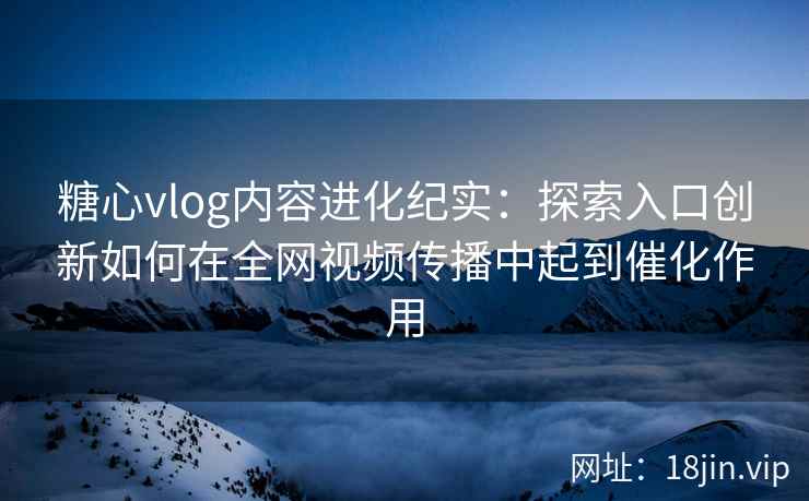 糖心vlog内容进化纪实：探索入口创新如何在全网视频传播中起到催化作用