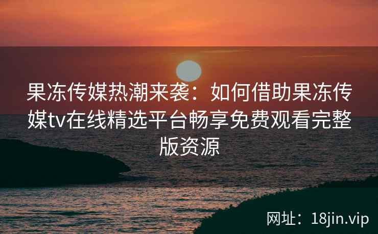 果冻传媒热潮来袭：如何借助果冻传媒tv在线精选平台畅享免费观看完整版资源