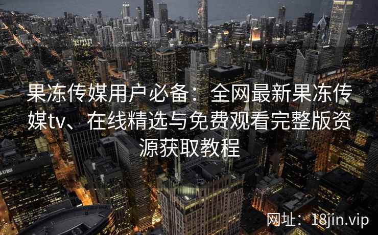 果冻传媒用户必备：全网最新果冻传媒tv、在线精选与免费观看完整版资源获取教程