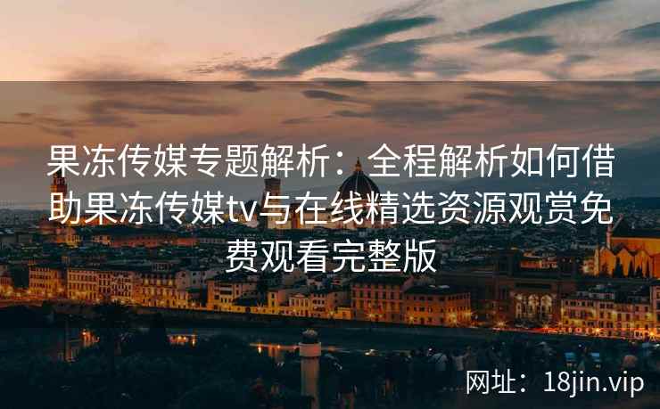 果冻传媒专题解析：全程解析如何借助果冻传媒tv与在线精选资源观赏免费观看完整版