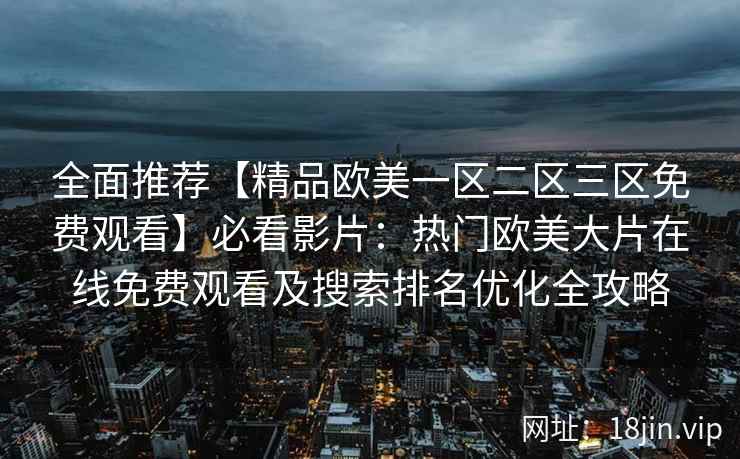 全面推荐【精品欧美一区二区三区免费观看】必看影片：热门欧美大片在线免费观看及搜索排名优化全攻略