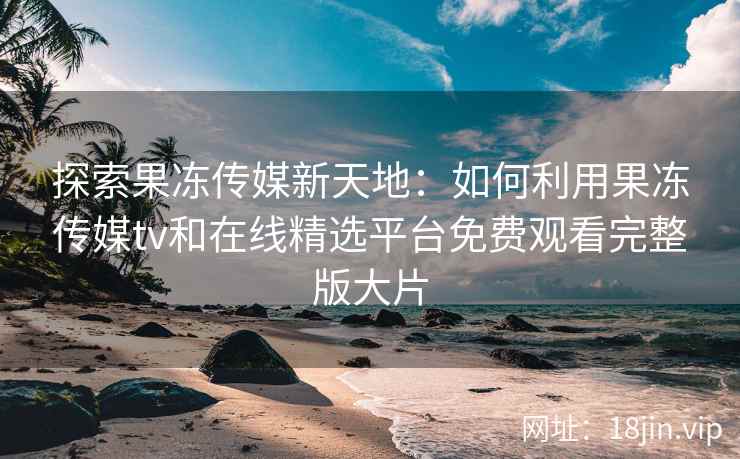 探索果冻传媒新天地：如何利用果冻传媒tv和在线精选平台免费观看完整版大片