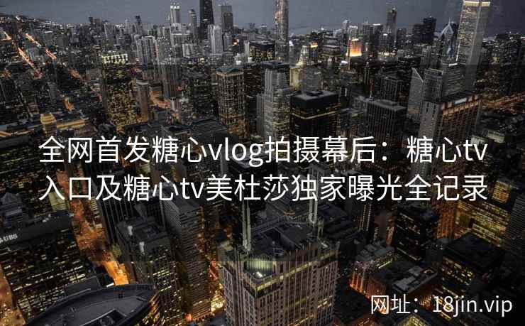 全网首发糖心vlog拍摄幕后：糖心tv入口及糖心tv美杜莎独家曝光全记录