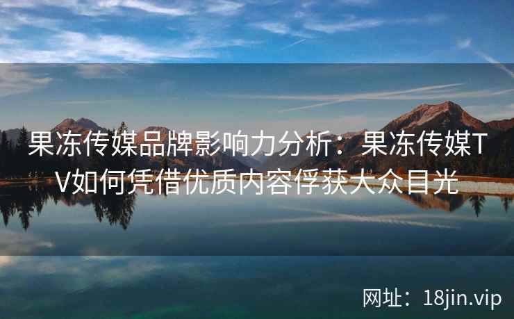 果冻传媒品牌影响力分析：果冻传媒TV如何凭借优质内容俘获大众目光