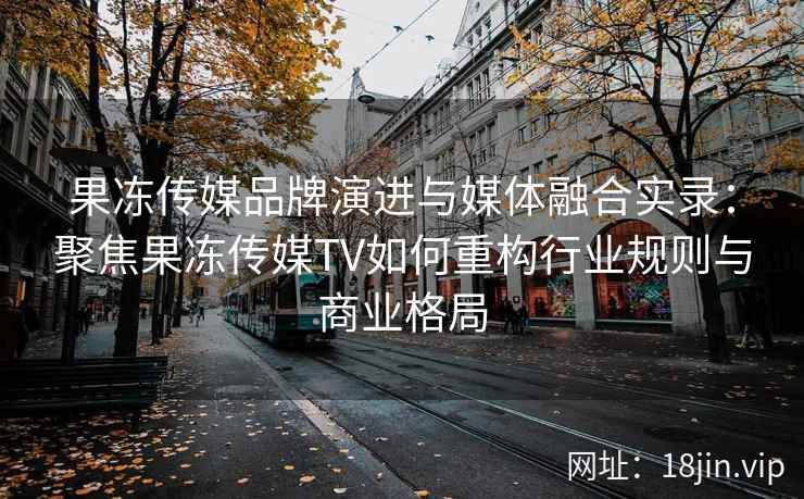 果冻传媒品牌演进与媒体融合实录：聚焦果冻传媒TV如何重构行业规则与商业格局