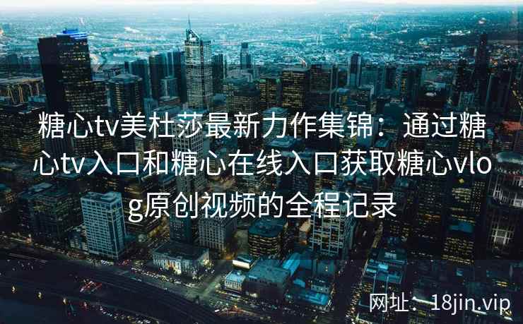 糖心tv美杜莎最新力作集锦：通过糖心tv入口和糖心在线入口获取糖心vlog原创视频的全程记录