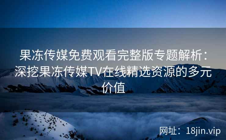 果冻传媒免费观看完整版专题解析：深挖果冻传媒TV在线精选资源的多元价值