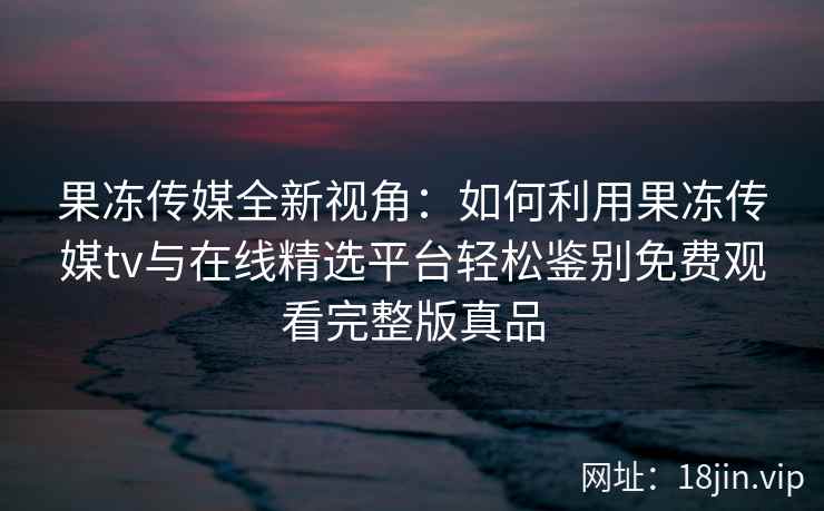 果冻传媒全新视角：如何利用果冻传媒tv与在线精选平台轻松鉴别免费观看完整版真品
