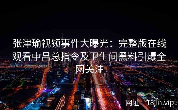 张津瑜视频事件大曝光：完整版在线观看中吕总指令及卫生间黑料引爆全网关注
