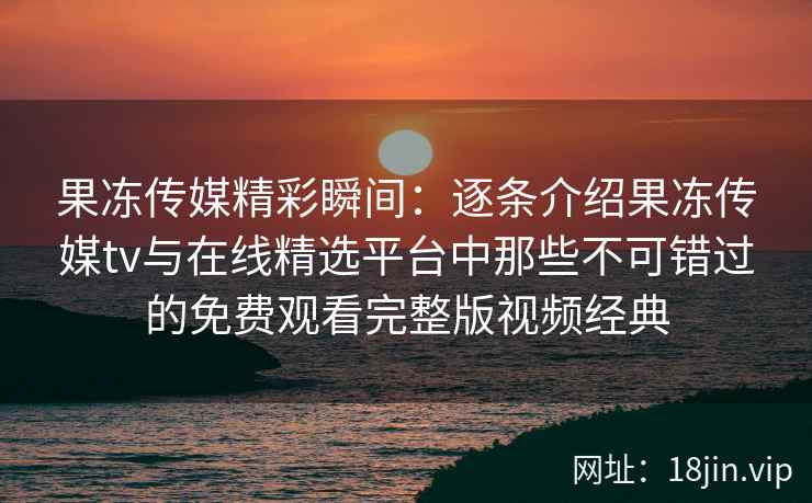 果冻传媒精彩瞬间：逐条介绍果冻传媒tv与在线精选平台中那些不可错过的免费观看完整版视频经典