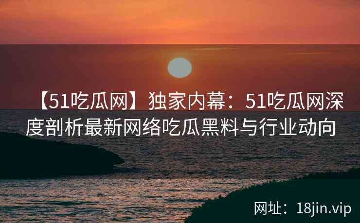 【51吃瓜网】独家内幕：51吃瓜网深度剖析最新网络吃瓜黑料与行业动向