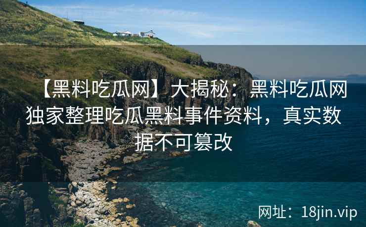 【黑料吃瓜网】大揭秘：黑料吃瓜网独家整理吃瓜黑料事件资料，真实数据不可篡改