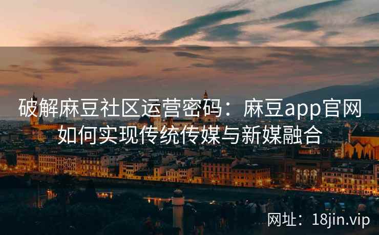 破解麻豆社区运营密码：麻豆app官网如何实现传统传媒与新媒融合