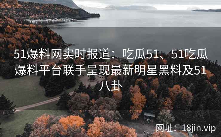 51爆料网实时报道：吃瓜51、51吃瓜爆料平台联手呈现最新明星黑料及51八卦