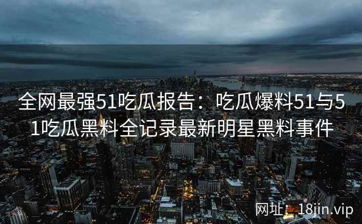 全网最强51吃瓜报告：吃瓜爆料51与51吃瓜黑料全记录最新明星黑料事件