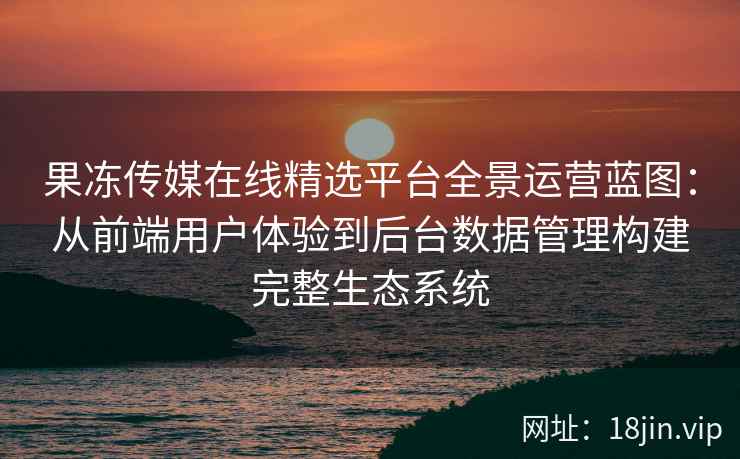 果冻传媒在线精选平台全景运营蓝图：从前端用户体验到后台数据管理构建完整生态系统