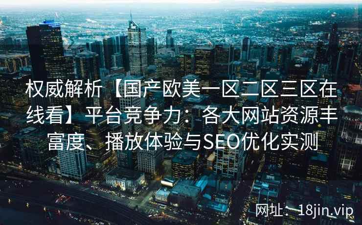 权威解析【国产欧美一区二区三区在线看】平台竞争力：各大网站资源丰富度、播放体验与SEO优化实测
