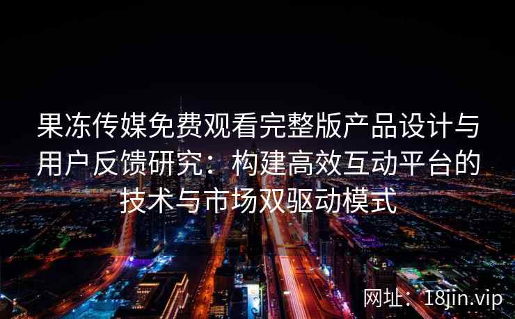 果冻传媒免费观看完整版产品设计与用户反馈研究：构建高效互动平台的技术与市场双驱动模式