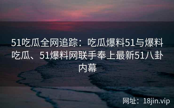 51吃瓜全网追踪：吃瓜爆料51与爆料吃瓜、51爆料网联手奉上最新51八卦内幕