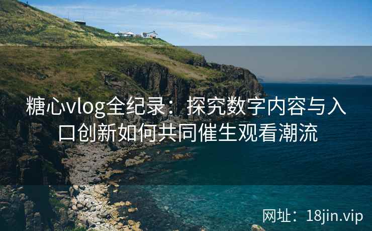 糖心vlog全纪录：探究数字内容与入口创新如何共同催生观看潮流