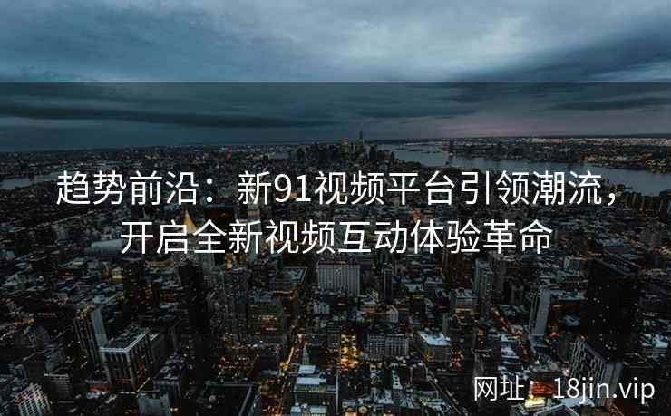 趋势前沿：新91视频平台引领潮流，开启全新视频互动体验革命