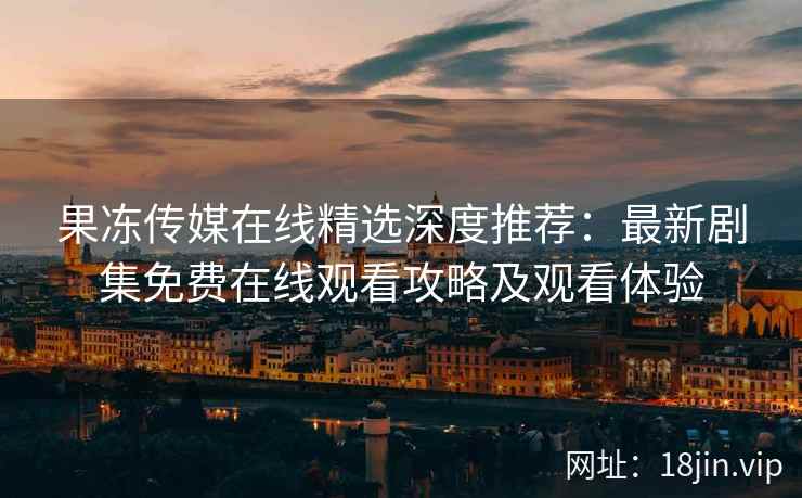 果冻传媒在线精选深度推荐：最新剧集免费在线观看攻略及观看体验